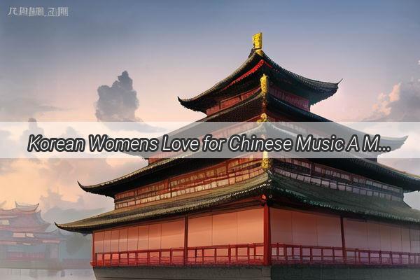 Korean Womens Love for Chinese Music A Melodic Connection Across the Seas